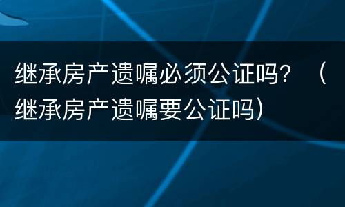 继承房产遗嘱必须公证吗？（继承房产遗嘱要公证吗）