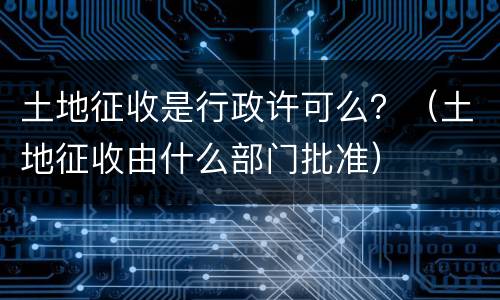 土地征收是行政许可么？（土地征收由什么部门批准）