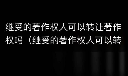 继受的著作权人可以转让著作权吗（继受的著作权人可以转让著作权吗对吗）