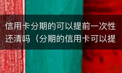 信用卡分期的可以提前一次性还清吗（分期的信用卡可以提前全部还吗）
