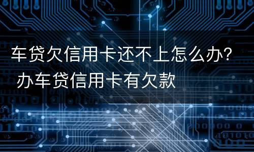 车贷欠信用卡还不上怎么办？ 办车贷信用卡有欠款