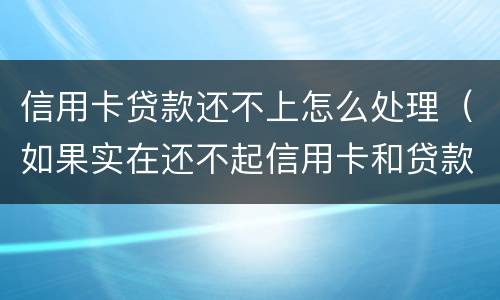 信用卡贷款还不上怎么处理（如果实在还不起信用卡和贷款怎么办）