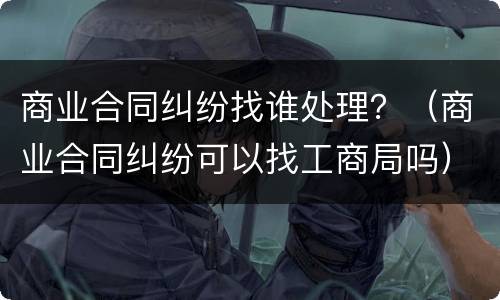 商业合同纠纷找谁处理？（商业合同纠纷可以找工商局吗）