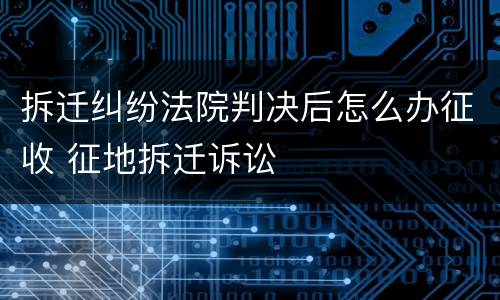 拆迁纠纷法院判决后怎么办征收 征地拆迁诉讼