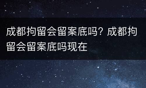 成都拘留会留案底吗? 成都拘留会留案底吗现在