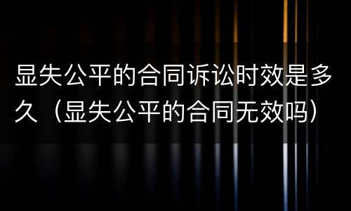 显失公平的合同诉讼时效是多久（显失公平的合同无效吗）