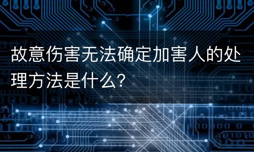 故意伤害无法确定加害人的处理方法是什么？