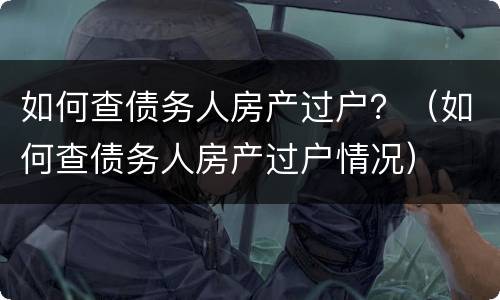 如何查债务人房产过户？（如何查债务人房产过户情况）