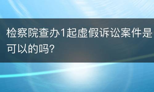 检察院查办1起虚假诉讼案件是可以的吗？