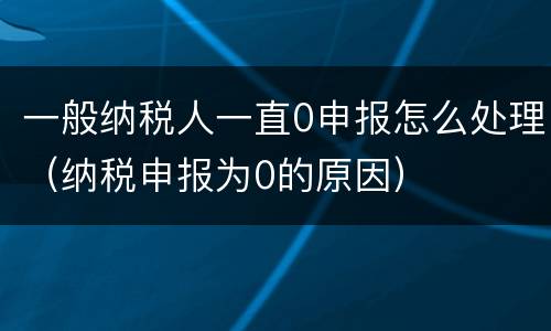一般纳税人一直0申报怎么处理（纳税申报为0的原因）