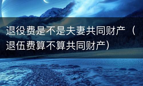 退役费是不是夫妻共同财产（退伍费算不算共同财产）