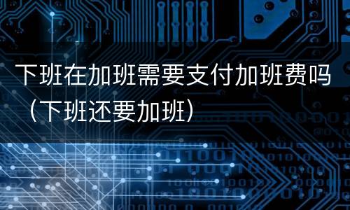 下班在加班需要支付加班费吗（下班还要加班）
