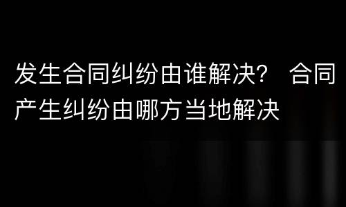 发生合同纠纷由谁解决？ 合同产生纠纷由哪方当地解决