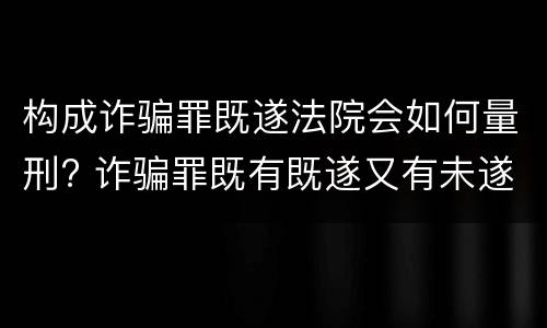构成诈骗罪既遂法院会如何量刑? 诈骗罪既有既遂又有未遂如何定罪