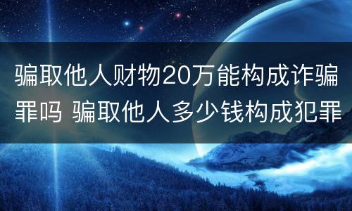 骗取他人财物20万能构成诈骗罪吗 骗取他人多少钱构成犯罪