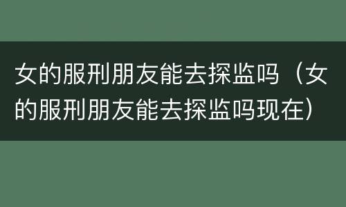 女的服刑朋友能去探监吗（女的服刑朋友能去探监吗现在）