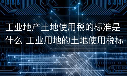 工业地产土地使用税的标准是什么 工业用地的土地使用税标准
