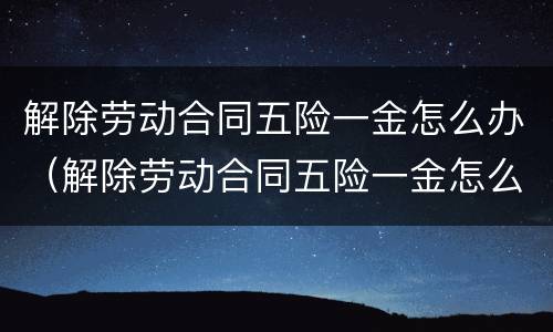 解除劳动合同五险一金怎么办（解除劳动合同五险一金怎么办理）