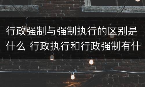 行政强制与强制执行的区别是什么 行政执行和行政强制有什么区别?