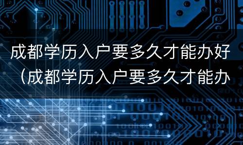 成都学历入户要多久才能办好（成都学历入户要多久才能办好呢）