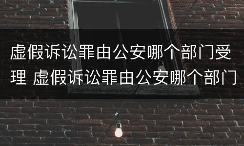 虚假诉讼罪由公安哪个部门受理 虚假诉讼罪由公安哪个部门侦查