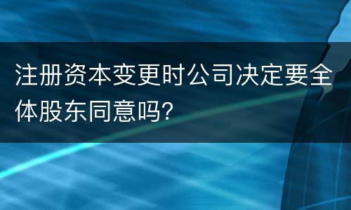 注册资本变更时公司决定要全体股东同意吗？