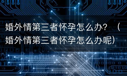 婚外情第三者怀孕怎么办？（婚外情第三者怀孕怎么办呢）