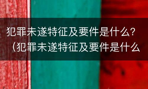 犯罪未遂特征及要件是什么？（犯罪未遂特征及要件是什么原因）