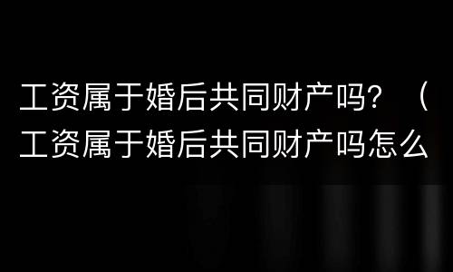工资属于婚后共同财产吗？（工资属于婚后共同财产吗怎么算）