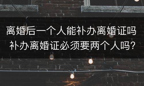 离婚后一个人能补办离婚证吗 补办离婚证必须要两个人吗?