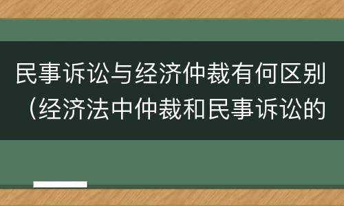 民事诉讼与经济仲裁有何区别（经济法中仲裁和民事诉讼的区别有哪些）