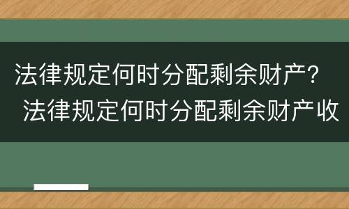 法律规定何时分配剩余财产？ 法律规定何时分配剩余财产收入