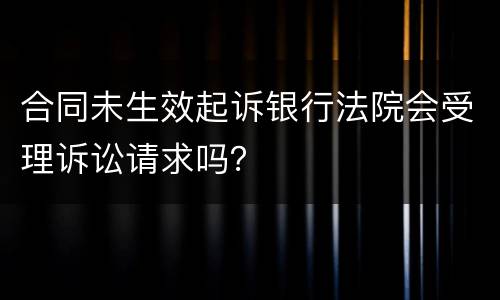 合同未生效起诉银行法院会受理诉讼请求吗？