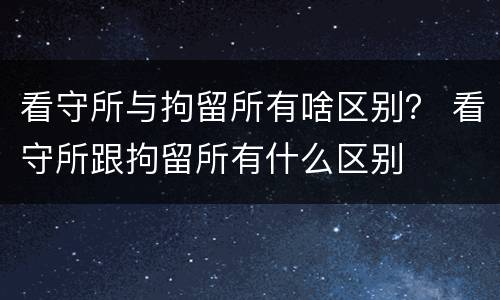 看守所与拘留所有啥区别？ 看守所跟拘留所有什么区别