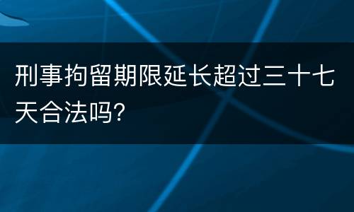 刑事拘留期限延长超过三十七天合法吗？
