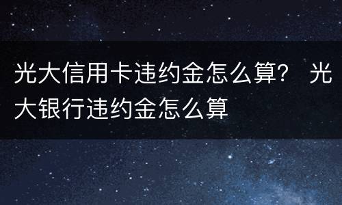 光大信用卡违约金怎么算？ 光大银行违约金怎么算