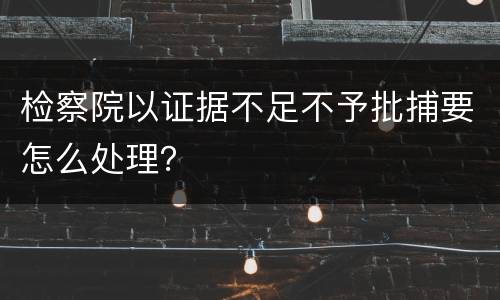 检察院以证据不足不予批捕要怎么处理？