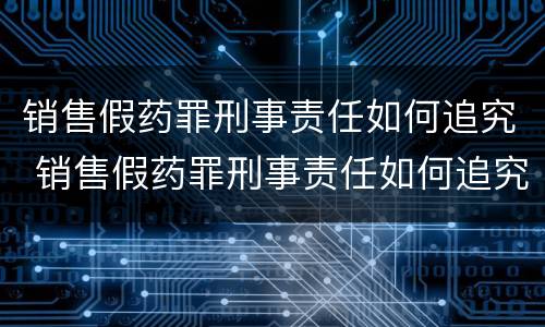 销售假药罪刑事责任如何追究 销售假药罪刑事责任如何追究的