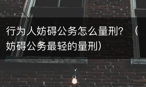 行为人妨碍公务怎么量刑？（妨碍公务最轻的量刑）