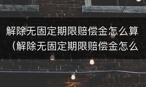 解除无固定期限赔偿金怎么算（解除无固定期限赔偿金怎么算的）