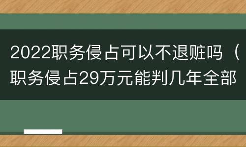 2022职务侵占可以不退赃吗（职务侵占29万元能判几年全部退赃）