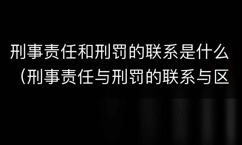 刑事责任和刑罚的联系是什么（刑事责任与刑罚的联系与区别）