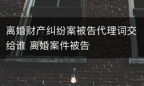 离婚财产纠纷案被告代理词交给谁 离婚案件被告