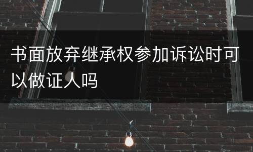 书面放弃继承权参加诉讼时可以做证人吗