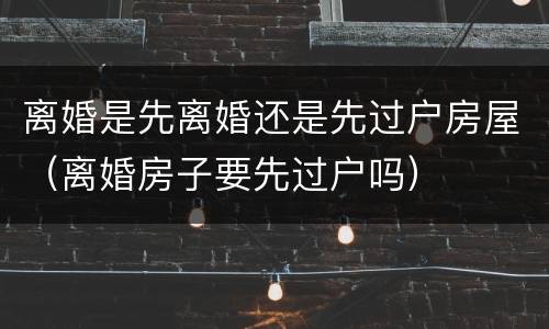 离婚是先离婚还是先过户房屋（离婚房子要先过户吗）