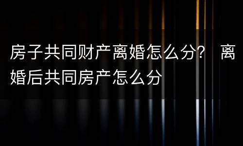 房子共同财产离婚怎么分？ 离婚后共同房产怎么分