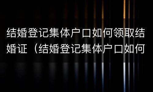 结婚登记集体户口如何领取结婚证（结婚登记集体户口如何领取结婚证件）