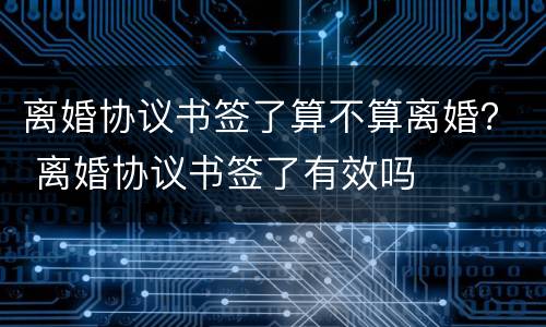 离婚协议书签了算不算离婚？ 离婚协议书签了有效吗