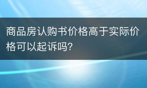 商品房认购书价格高于实际价格可以起诉吗？
