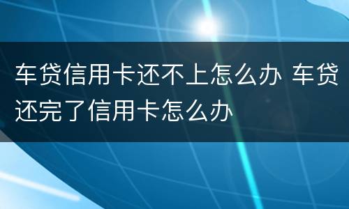 车贷信用卡还不上怎么办 车贷还完了信用卡怎么办